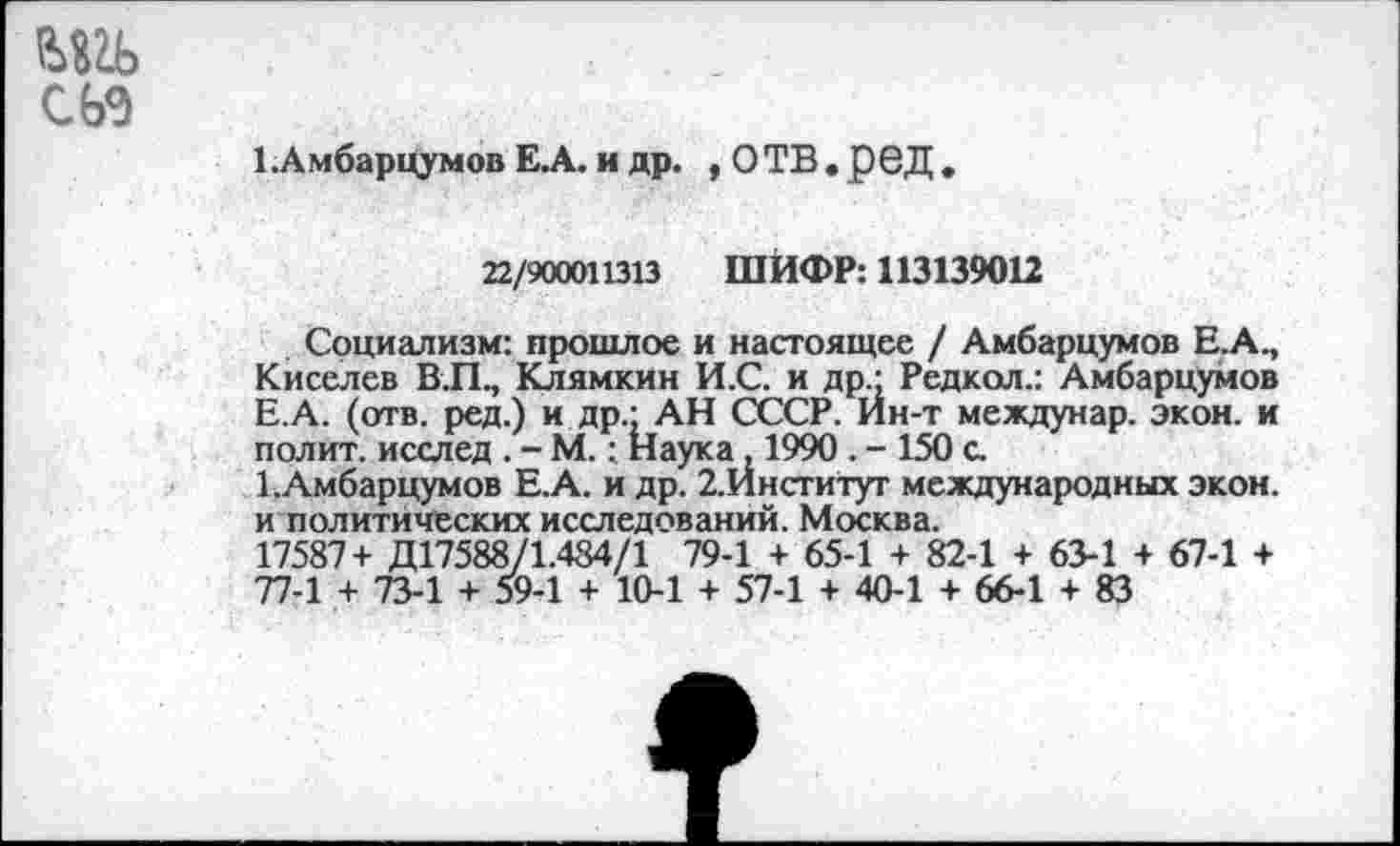 ﻿
сьэ
1 .Амбарцумов Е.А. и др. , ОТВ.рбД
22/900011313 ШИФР: 113139012
Социализм: прошлое и настоящее / Амбарцумов Е.А., Киселев В.П., Клямкин И.С. и др - Редкая.: Амбарцумов Е.А. (отв. ред.) и др.: АН СССР. Ин-т междунар. экон, и полит, исслед. - М.: Наука 1990 . - 150 с.
1 .Амбарцумов Е.А. и др. 2.Йнститут международных экон, и политических исследований. Москва.
17587+ Д17588/1.484/1 79-1 + 65-1 + 82-1 + 63-1 + 67-1 + 77-1 + 73-1 + 59-1 + 10-1 + 57-1 + 40-1 + 66-1 + 83